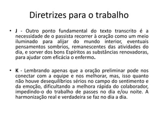 Diretrizes para o trabalho
• J - Outro ponto fundamental do texto transcrito é a
necessidade de o passista recorrer à oração como um meio
iluminado para alijar do mundo interior, eventuais
pensamentos sombrios, remanescentes das atividades do
dia, e sorver dos bons Espíritos as substâncias renovadoras,
para ajudar com eficácia o enfermo.
• K - Lembrando apenas que a oração preliminar pode nos
conectar com a equipe e nos melhorar, mas, isso quanto
não houve desequilíbrios sérios no campo do sentimento e
da emoção, dificultando a melhora rápida do colaborador,
impedindo-o do trabalho de passes no dia e/ou noite. A
harmonização real e verdadeira se faz no dia a dia.
 