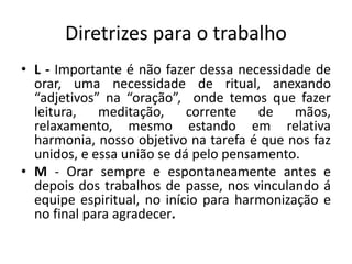 Diretrizes para o trabalho
• L - Importante é não fazer dessa necessidade de
orar, uma necessidade de ritual, anexando
“adjetivos” na “oração”, onde temos que fazer
leitura, meditação, corrente de mãos,
relaxamento, mesmo estando em relativa
harmonia, nosso objetivo na tarefa é que nos faz
unidos, e essa união se dá pelo pensamento.
• M - Orar sempre e espontaneamente antes e
depois dos trabalhos de passe, nos vinculando á
equipe espiritual, no início para harmonização e
no final para agradecer.
 