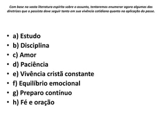 • a) Estudo
• b) Disciplina
• c) Amor
• d) Paciência
• e) Vivência cristã constante
• f) Equilíbrio emocional
• g) Preparo contínuo
• h) Fé e oração
Com base na vasta literatura espírita sobre o assunto, tentaremos enumerar agora algumas das
diretrizes que o passista deve seguir tanto em sua vivência cotidiana quanto na aplicação do passe.
 