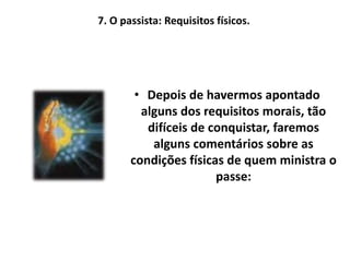 7. O passista: Requisitos físicos.
• Depois de havermos apontado
alguns dos requisitos morais, tão
difíceis de conquistar, faremos
alguns comentários sobre as
condições físicas de quem ministra o
passe:
 