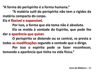 “A forma do períspirito é a forma humana.”
“A matéria sutil do períspirito não tem a rigidez da
matéria compacta do corpo.
Ela é flexível e expansível.
Por isso, a forma que ela toma não é absoluta.
Ela se molda à vontade do Espírito, que pode lhe
dar a aparência que quiser.
O períspirito se distende ou se contrai, se presta a
todas as modificações segundo a vontade que o dirige.
Por isso o espírito pode se fazer reconhecer,
tomando a aparência que tinha na vida física.”
Livro do Médiuns – 56
 