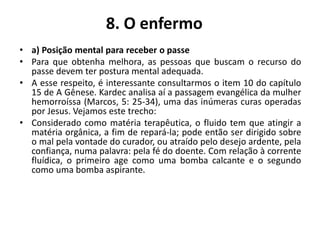8. O enfermo
• a) Posição mental para receber o passe
• Para que obtenha melhora, as pessoas que buscam o recurso do
passe devem ter postura mental adequada.
• A esse respeito, é interessante consultarmos o item 10 do capítulo
15 de A Gênese. Kardec analisa aí a passagem evangélica da mulher
hemorroíssa (Marcos, 5: 25-34), uma das inúmeras curas operadas
por Jesus. Vejamos este trecho:
• Considerado como matéria terapêutica, o fluido tem que atingir a
matéria orgânica, a fim de repará-la; pode então ser dirigido sobre
o mal pela vontade do curador, ou atraído pelo desejo ardente, pela
confiança, numa palavra: pela fé do doente. Com relação à corrente
fluídica, o primeiro age como uma bomba calcante e o segundo
como uma bomba aspirante.
 