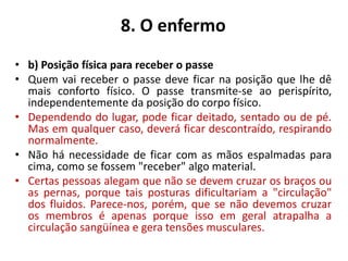 8. O enfermo
• b) Posição física para receber o passe
• Quem vai receber o passe deve ficar na posição que lhe dê
mais conforto físico. O passe transmite-se ao perispírito,
independentemente da posição do corpo físico.
• Dependendo do lugar, pode ficar deitado, sentado ou de pé.
Mas em qualquer caso, deverá ficar descontraído, respirando
normalmente.
• Não há necessidade de ficar com as mãos espalmadas para
cima, como se fossem "receber" algo material.
• Certas pessoas alegam que não se devem cruzar os braços ou
as pernas, porque tais posturas dificultariam a "circulação"
dos fluidos. Parece-nos, porém, que se não devemos cruzar
os membros é apenas porque isso em geral atrapalha a
circulação sangüínea e gera tensões musculares.
 