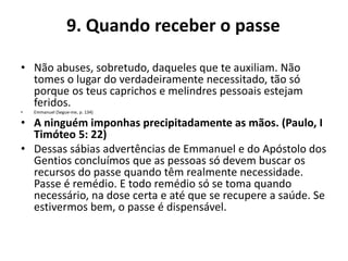 9. Quando receber o passe
• Não abuses, sobretudo, daqueles que te auxiliam. Não
tomes o lugar do verdadeiramente necessitado, tão só
porque os teus caprichos e melindres pessoais estejam
feridos.
• Emmanuel (Segue-me, p. 134)
• A ninguém imponhas precipitadamente as mãos. (Paulo, I
Timóteo 5: 22)
• Dessas sábias advertências de Emmanuel e do Apóstolo dos
Gentios concluímos que as pessoas só devem buscar os
recursos do passe quando têm realmente necessidade.
Passe é remédio. E todo remédio só se toma quando
necessário, na dose certa e até que se recupere a saúde. Se
estivermos bem, o passe é dispensável.
 