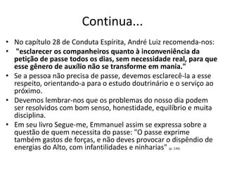 Continua...
• No capítulo 28 de Conduta Espírita, André Luiz recomenda-nos:
• "esclarecer os companheiros quanto à inconveniência da
petição de passe todos os dias, sem necessidade real, para que
esse gênero de auxílio não se transforme em mania."
• Se a pessoa não precisa de passe, devemos esclarecê-la a esse
respeito, orientando-a para o estudo doutrinário e o serviço ao
próximo.
• Devemos lembrar-nos que os problemas do nosso dia podem
ser resolvidos com bom senso, honestidade, equilíbrio e muita
disciplina.
• Em seu livro Segue-me, Emmanuel assim se expressa sobre a
questão de quem necessita do passe: "O passe exprime
também gastos de forças, e não deves provocar o dispêndio de
energias do Alto, com infantilidades e ninharias" (p. 134).
 