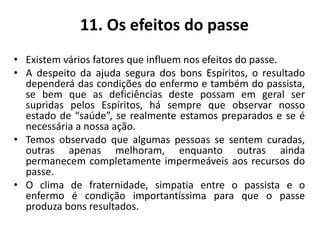 11. Os efeitos do passe
• Existem vários fatores que influem nos efeitos do passe.
• A despeito da ajuda segura dos bons Espíritos, o resultado
dependerá das condições do enfermo e também do passista,
se bem que as deficiências deste possam em geral ser
supridas pelos Espíritos, há sempre que observar nosso
estado de “saúde”, se realmente estamos preparados e se é
necessária a nossa ação.
• Temos observado que algumas pessoas se sentem curadas,
outras apenas melhoram, enquanto outras ainda
permanecem completamente impermeáveis aos recursos do
passe.
• O clima de fraternidade, simpatia entre o passista e o
enfermo é condição importantíssima para que o passe
produza bons resultados.
 