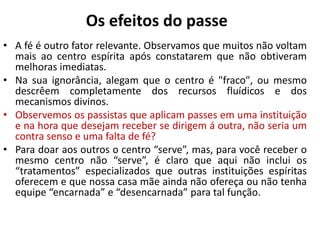 Os efeitos do passe
• A fé é outro fator relevante. Observamos que muitos não voltam
mais ao centro espírita após constatarem que não obtiveram
melhoras imediatas.
• Na sua ignorância, alegam que o centro é "fraco", ou mesmo
descrêem completamente dos recursos fluídicos e dos
mecanismos divinos.
• Observemos os passistas que aplicam passes em uma instituição
e na hora que desejam receber se dirigem á outra, não seria um
contra senso e uma falta de fé?
• Para doar aos outros o centro “serve”, mas, para você receber o
mesmo centro não “serve”, é claro que aqui não inclui os
“tratamentos” especializados que outras instituições espíritas
oferecem e que nossa casa mãe ainda não ofereça ou não tenha
equipe “encarnada” e “desencarnada” para tal função.
 