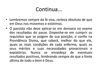 Continua...
• Lembremos sempre da fé viva, certeza absoluta de que
em Deus nos movemos e existimos.
• O passista não deve aplicar-se em demasia no exame
dos resultados do passe. Empenhe-se em cumprir os
requisitos que se exigem de sua posição, e confie na
Providência Divina, que saberá, melhor do que ele,
quais as reais condições de cada enfermo, quais os
seus méritos e suas necessidades provacionais e
expiatórias. Nunca se envaideça de eventuais
resultados positivos, lembrando sempre de que a fonte
última de todo o bem é Deus.
 