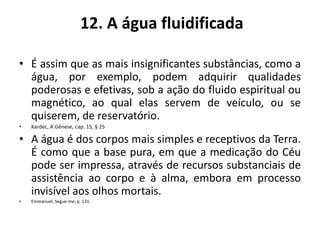 12. A água fluidificada
• É assim que as mais insignificantes substâncias, como a
água, por exemplo, podem adquirir qualidades
poderosas e efetivas, sob a ação do fluido espiritual ou
magnético, ao qual elas servem de veículo, ou se
quiserem, de reservatório.
• Kardec, A Gênese, cap. 15, § 25
• A água é dos corpos mais simples e receptivos da Terra.
É como que a base pura, em que a medicação do Céu
pode ser impressa, através de recursos substanciais de
assistência ao corpo e à alma, embora em processo
invisível aos olhos mortais.
• Emmanuel, Segue-me, p. 131.
 