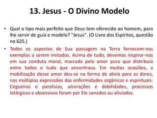 13. Jesus - O Divino Modelo
• Qual o tipo mais perfeito que Deus tem oferecido ao homem, para
lhe servir de guia e modelo? "Jesus". (O Livro dos Espíritos, questão
no 625.)
• Todos os aspectos de Sua passagem na Terra fornecem-nos
exemplos a serem imitados. Acima de tudo, devemos inspirar-nos
em sua conduta moral, marcada pelo amor puro que distribuía
entre todos e tudo que encontrava. Em muitas ocasiões, a
mobilização desse amor deu-se na forma de alívio para as dores,
nas múltiplas expressões das enfermidades orgânicas e espirituais.
Cegueiras e paralisias, ulcerações e debilidades, processos
letárgicos e obsessivos foram por Ele sanados ou aliviados.
 