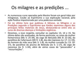 Os milagres e as predições ...
• As numerosas curas operadas pelo Mestre foram em geral tidas por
milagrosas. Coube ao Espiritismo a sua explicação racional, pela
ação fluídica impulsionada por uma poderosa vontade.
• Foi no último livro que publicou A Gênese, os Milagres e as
Predições segundo o Espiritismo que Kardec examinou alguns dos
principais feitos materiais de Jesus, destacando-se entre eles as
curas de diversas doenças e limitações orgânicas.
• Devemos, a esse respeito, consultar os capítulos 13, 14 e 15. No
último deles são analisados, de forma particular, os casos da mulher
hemorroíssa (Mc 5: 25-34), do cego de Betsaida (Mc 8: 22-26), do
paralítico de Cafarnaum (Mt 9: 1-8), dos dez leprosos (Lc 17: 11-19),
do homem da mão seca (Mc 3: 1-8), da mulher curvada (Lc 13: 10-
17), do paralítico da piscina de Betesda (Jo 5: 1-17), do cego de
nascença (Jo 9: 1-34), além de vários casos de "possessões" e
"ressurreições".
 