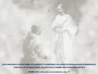 JESUSIMPUNHAASMÃOSSOBREOSENFERMOSESOFREDORES,INCLUSIVEOSENDEMONIADOS(OBSIDIADOS),
CURANDO-OSDOSSEUSMALES.OSAPÓSTOLOSTAMBÉMADOTAVAMESSAPRÁTICA
ANDRÉLUIZ:aobsessãoe assuamáscaras .Cap.17.
.
 