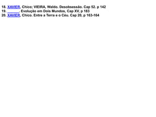 18. XAVIER, Chico; VIEIRA, Waldo. Desobsessão. Cap 52. p 142
19. ______. Evolução em Dois Mundos, Cap XV, p 183
20. XAVIER, Chico. Entre a Terra e o Céu. Cap 20, p 163-164
 