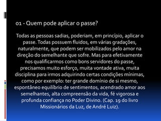 Todas as pessoas sadias, poderiam, em princípio, aplicar o
passe.Todas possuem fluidos, em várias gradações,
naturalmente, que podem ser mobilizados pelo amor na
direção do semelhante que sofre. Mas para efetivamente
nos qualificarmos como bons servidores do passe,
precisamos muito esforço, muita vontade ativa, muita
disciplina para irmos adquirindo certas condições mínimas,
como por exemplo: ter grande domínio de si mesmo,
espontâneo equilíbrio de sentimentos, acendrado amor aos
semelhantes, alta compreensão da vida, fé vigorosa e
profunda confiança no Poder Divino. (Cap. 19 do livro
Missionários da Luz, de André Luiz).
01 - Quem pode aplicar o passe?
 