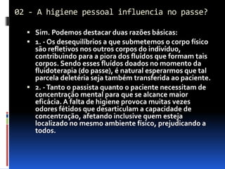 02 - A higiene pessoal influencia no passe?
 Sim. Podemos destacar duas razões básicas:
 1. - Os desequilíbrios a que submetemos o corpo físico
são refletivos nos outros corpos do indivíduo,
contribuindo para a piora dos fluídos que formam tais
corpos. Sendo esses fluídos doados no momento da
fluidoterapia (do passe), é natural esperarmos que tal
parcela deletéria seja também transferida ao paciente.
 2. -Tanto o passista quanto o paciente necessitam de
concentração mental para que se alcance maior
eficácia. A falta de higiene provoca muitas vezes
odores fétidos que desarticulam a capacidade de
concentração, afetando inclusive quem esteja
localizado no mesmo ambiente físico, prejudicando a
todos.
 