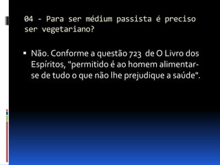 04 - Para ser médium passista é preciso
ser vegetariano?
 Não. Conforme a questão 723 de O Livro dos
Espíritos, "permitido é ao homem alimentar-
se de tudo o que não lhe prejudique a saúde".
 
