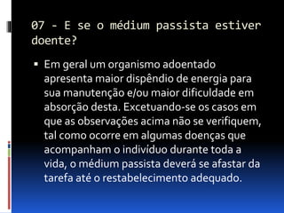 07 - E se o médium passista estiver
doente?
 Em geral um organismo adoentado
apresenta maior dispêndio de energia para
sua manutenção e/ou maior dificuldade em
absorção desta. Excetuando-se os casos em
que as observações acima não se verifiquem,
tal como ocorre em algumas doenças que
acompanham o indivíduo durante toda a
vida, o médium passista deverá se afastar da
tarefa até o restabelecimento adequado.
 