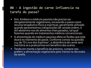 08 - A ingestão de carne influencia na
tarefa do passe?
 Sim. Embora o médium passista não precise ser
obrigatoriamente vegetariano, encarando o passe como
recurso terapêutico físico e espiritual, geralmente utilizado
quando apresentamos indisposições de variada ordem, é
útil abstermo-nos de alimentos mais pesados, tal qual
fazemos quando em tratamentos médicos convencionais.
 A alimentação do médium passista afeta os fluídos que este
doará no momento do passe. Conforme consta na questão
724 de "O Livro dos Espíritos", a abstinência de carne será
meritória se a praticarmos em benefício dos outros.
 Tendo em mente o benefício do próximo, cumpre-nos
preferir a alimentação vegetariana pelo menos no dia exato
da tarefa.
 