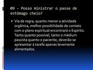 09 - Posso ministrar o passe de
estômago cheio?
 Via de regra, quanto menor a atividade
orgânica, melhor possibilidade de contato
com o plano espiritual encontrará o Espírito.
Tanto quanto possível, tanto o médium
passista quanto o paciente, deverão se
apresentar à tarefa apenas levemente
alimentados.
 