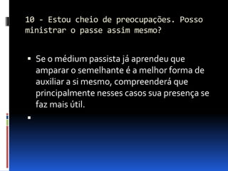 10 - Estou cheio de preocupações. Posso
ministrar o passe assim mesmo?
 Se o médium passista já aprendeu que
amparar o semelhante é a melhor forma de
auxiliar a si mesmo, compreenderá que
principalmente nesses casos sua presença se
faz mais útil.

 