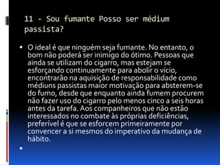 11 - Sou fumante Posso ser médium
passista?
 O ideal é que ninguém seja fumante. No entanto, o
bom não poderá ser inimigo do ótimo. Pessoas que
ainda se utilizam do cigarro, mas estejam se
esforçando continuamente para abolir o vício,
encontrarão na aquisição de responsabilidade como
médiuns passistas maior motivação para absterem-se
do fumo, desde que enquanto ainda fumem procurem
não fazer uso do cigarro pelo menos cinco a seis horas
antes da tarefa. Aos companheiros que não estão
interessados no combate às próprias deficiências,
preferível é que se esforcem primeiramente por
convencer a si mesmos do imperativo da mudança de
hábito.

 
