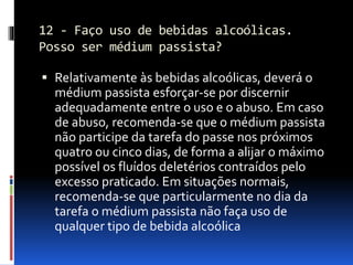 12 - Faço uso de bebidas alcoólicas.
Posso ser médium passista?
 Relativamente às bebidas alcoólicas, deverá o
médium passista esforçar-se por discernir
adequadamente entre o uso e o abuso. Em caso
de abuso, recomenda-se que o médium passista
não participe da tarefa do passe nos próximos
quatro ou cinco dias, de forma a alijar o máximo
possível os fluídos deletérios contraídos pelo
excesso praticado. Em situações normais,
recomenda-se que particularmente no dia da
tarefa o médium passista não faça uso de
qualquer tipo de bebida alcoólica
 