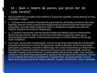 14 - Qual o número de passes que posso dar em
cada tarefa?
 Esta questão tem causado muita polêmica.À guisa de sugestão, vamos analisar as duas
colocações a seguir:
 1. - O passe misto, também chamado de passe espírita, praticado na maioria das casas
espíritas, leva em conta a doação de energia tanto por parte do Espírito responsável
pelo passe, como do médium passista.Assim, o desgaste energético por parte do
médium passista não pode ser desprezado;
 2. - É sempre importante criarmos oportunidades de trabalho para os interessados,
dentro da casa espírita.Assim, se há número de médiuns passistas maior que o
recomendado para a tarefa, é interessante que haja um rodízio destes, a fim de que
todos trabalhem.
 Com base nessas duas considerações, cremos ser de responsabilidade do coordenador
da tarefa dimensionar o número de passes por médium passista, de forma que todos
participem igualmente, evitando a sobrecarga. Em casos excepcionais que requeiram a
participação intensa do médium passista em uma ou outra oportunidade, devemos
recordar a assertiva de Emmanuel: "a necessidade está acima da razão", sem contudo
utilizarmo-nos desta frase para justificar qualquer tipo de abuso de nossa parte, mesmo
em se tratando de auxílio ao semelhante. O passe misto, necessariamente, envolve
gasto de energia por parte do médium passista. E gasto, obviamente, requer reposição.
 