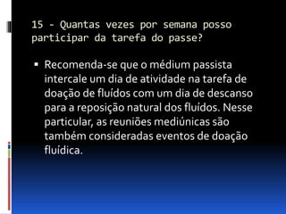 15 - Quantas vezes por semana posso
participar da tarefa do passe?
 Recomenda-se que o médium passista
intercale um dia de atividade na tarefa de
doação de fluídos com um dia de descanso
para a reposição natural dos fluídos. Nesse
particular, as reuniões mediúnicas são
também consideradas eventos de doação
fluídica.
 