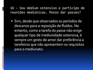 16 - Sou médium ostensivo e participo de
reuniões mediúnicas. Posso dar passes?
 Sim, desde que observados os períodos de
descanso para a reposição de fluídos. No
entanto, como a tarefa do passe não exige
qualquer tipo de mediunidade ostensiva, é
sempre um gesto de amor dar preferência a
tarefeiros que não apresentem os requisitos
para o mediunato.
 