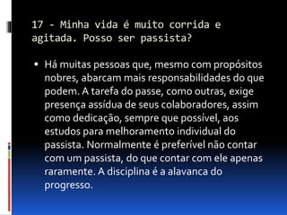 17 - Minha vida é muito corrida e
agitada. Posso ser passista?
 Há muitas pessoas que, mesmo com propósitos
nobres, abarcam mais responsabilidades do que
podem. A tarefa do passe, como outras, exige
presença assídua de seus colaboradores, assim
como dedicação, sempre que possível, aos
estudos para melhoramento individual do
passista. Normalmente é preferível não contar
com um passista, do que contar com ele apenas
raramente. A disciplina é a alavanca do
progresso.
 