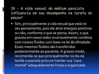 19 - A vida sexual do médium passista
influencia em seu desempenho na tarefa do
passe?
 Sim, principalmente a vida sexual que está no
seu pensamento, pois ele atrai energias positivas
ou não, conforme o que se pensa. Assim, o que
gravita em nosso redor invariavelmente combina
com nossos fluídos com base na lei de afinidade.
Esses mesmos fluídos são transferidos
posteriormente ao paciente. A grosso modo,
recomenda-se que principalmente no dia da
tarefa o passista procure manter sua "casa
mental" adequadamente limpa e organizada.
 