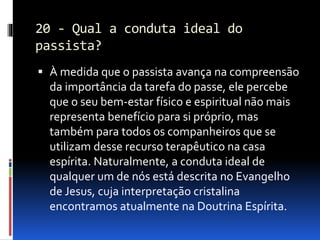 20 - Qual a conduta ideal do
passista?
 À medida que o passista avança na compreensão
da importância da tarefa do passe, ele percebe
que o seu bem-estar físico e espiritual não mais
representa benefício para si próprio, mas
também para todos os companheiros que se
utilizam desse recurso terapêutico na casa
espírita. Naturalmente, a conduta ideal de
qualquer um de nós está descrita no Evangelho
de Jesus, cuja interpretação cristalina
encontramos atualmente na Doutrina Espírita.
 