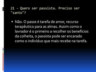 21 - Quero ser passista. Preciso ser
"santo"?
 Não. O passe é tarefa de amor, recurso
terapêutico para as almas. Assim como o
lavrador é o primeiro a recolher os benefícios
da colheita, o passista pode ser encarado
como o indivíduo que mais recebe na tarefa.
 
