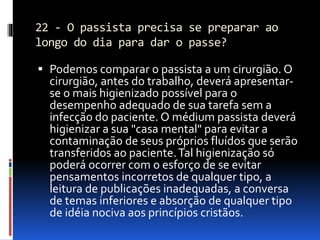 22 - O passista precisa se preparar ao
longo do dia para dar o passe?
 Podemos comparar o passista a um cirurgião. O
cirurgião, antes do trabalho, deverá apresentar-
se o mais higienizado possível para o
desempenho adequado de sua tarefa sem a
infecção do paciente. O médium passista deverá
higienizar a sua "casa mental" para evitar a
contaminação de seus próprios fluídos que serão
transferidos ao paciente.Tal higienização só
poderá ocorrer com o esforço de se evitar
pensamentos incorretos de qualquer tipo, a
leitura de publicações inadequadas, a conversa
de temas inferiores e absorção de qualquer tipo
de idéia nociva aos princípios cristãos.
 
