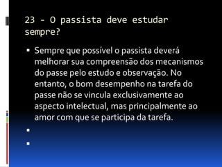 23 - O passista deve estudar
sempre?
 Sempre que possível o passista deverá
melhorar sua compreensão dos mecanismos
do passe pelo estudo e observação. No
entanto, o bom desempenho na tarefa do
passe não se vincula exclusivamente ao
aspecto intelectual, mas principalmente ao
amor com que se participa da tarefa.


 