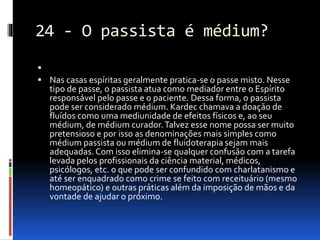 24 - O passista é médium?

 Nas casas espíritas geralmente pratica-se o passe misto. Nesse
tipo de passe, o passista atua como mediador entre o Espírito
responsável pelo passe e o paciente. Dessa forma, o passista
pode ser considerado médium. Kardec chamava a doação de
fluídos como uma mediunidade de efeitos físicos e, ao seu
médium, de médium curador.Talvez esse nome possa ser muito
pretensioso e por isso as denominações mais simples como
médium passista ou médium de fluidoterapia sejam mais
adequadas.Com isso elimina-se qualquer confusão com a tarefa
levada pelos profissionais da ciência material, médicos,
psicólogos, etc. o que pode ser confundido com charlatanismo e
até ser enquadrado como crime se feito com receituário (mesmo
homeopático) e outras práticas além da imposição de mãos e da
vontade de ajudar o próximo.
 