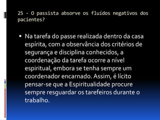 25 - O passista absorve os fluídos negativos dos
pacientes?
 Na tarefa do passe realizada dentro da casa
espírita, com a observância dos critérios de
segurança e disciplina conhecidos, a
coordenação da tarefa ocorre a nível
espiritual, embora se tenha sempre um
coordenador encarnado. Assim, é lícito
pensar-se que a Espiritualidade procure
sempre resguardar os tarefeiros durante o
trabalho.
 