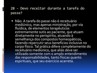28 - Devo receitar durante a tarefa do
passe?
 Não. A tarefa do passe não é receituário
mediúnico, mas apenas ministração, por via
fluídica, de elementos terapêuticos
extremamente sutis ao paciente, que atuam
diretamente no perispírito, atuando à
semelhança dos compostos homeopáticos,
fazendo repercutir seus benefícios inclusive no
corpo físico.Tal prática difere completamente do
receituário mediúnico, que aliás deve ser
utilizado somente com o amplo entendimento
das responsabilidades, tanto físicas quanto
espirituais, que seu exercício acarreta.
 