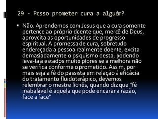 29 - Posso prometer cura a alguém?
 Não. Aprendemos com Jesus que a cura somente
pertence ao próprio doente que, mercê de Deus,
aproveita as oportunidades de progresso
espiritual. A promessa de cura, sobretudo
endereçada a pessoa realmente doente, excita
demasiadamente o psiquismo desta, podendo
leva-la a estados muito piores se a melhora não
se verifica conforme o prometido. Assim, por
mais seja a fé do passista em relação à eficácia
do tratamento fluidoterápico, devemos
relembrar o mestre lionês, quando diz que "fé
inabalável é aquela que pode encarar a razão,
face a face"
 