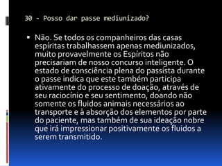 30 - Posso dar passe mediunizado?
 Não. Se todos os companheiros das casas
espíritas trabalhassem apenas mediunizados,
muito provavelmente os Espíritos não
precisariam de nosso concurso inteligente. O
estado de consciência plena do passista durante
o passe indica que este também participa
ativamente do processo de doação, através de
seu raciocínio e seu sentimento, doando não
somente os fluidos animais necessários ao
transporte e à absorção dos elementos por parte
do paciente, mas também de sua ideação nobre
que irá impressionar positivamente os fluidos a
serem transmitido.
 