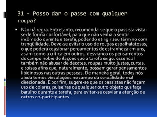 31 - Posso dar o passe com qualquer
roupa?
 Não há regra. Entretanto, recomenda-se que o passista vista-
se de forma confortável, para que não venha a sentir
incômodo durante a tarefa, podendo atingir seu término com
tranqüilidade. Deve-se evitar o uso de roupas espalhafatosas,
o que poderá ocasionar pensamentos de estranheza em uns,
assim como a crítica em outros, desviando os pensamentos
do campo nobre de ilações que a tarefa exige. essencial
também não abusar de decotes, roupas muito justas, curtas,
e coisas afins que, naturalmente, possam gerar pensamentos
libidinosos nas outras pessoas. De maneira geral, todos nós
ainda temos vinculações no campo da sexualidade mal
direcionada. E por fim, sugere-se que os passistas não façam
uso de colares, pulseiras ou qualquer outro objeto que faça
barulho durante a tarefa, para evitar-se desviar a atenção de
outros co-participantes.
 