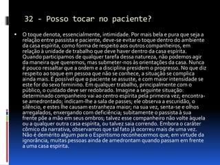 32 - Posso tocar no paciente?
 O toque denota, essencialmente, intimidade. Por mais bela e pura que seja a
relação entre passista e paciente, deve-se evitar o toque dentro do ambiente
da casa espírita, como forma de respeito aos outros companheiros, em
relação à unidade de trabalho que deve haver dentro da casa espírita.
Quando participamos de qualquer tarefa dessa natureza, não podemos agir
da maneira que queremos, mas submeter-nos às orientações da casa. Nunca
é pouco ressaltar que a ordem e a disciplina presidem o progresso. No que diz
respeito ao toque em pessoa que não se conhece, a situação se complica
ainda mais. É possível que o paciente se assuste, e com maior intensidade se
este for do sexo feminino. Em qualquer trabalho, principalmente com o
público, o cuidado deve ser redobrado. Imagine a seguinte situação:
determinado companheiro vai ao centro espírita pela primeira vez; encontra-
se amedrontado; indicam-lhe a sala de passes; ele observa a escuridão, o
silêncio, e estes lhe causam estranheza maior; na sua vez, senta-se e olhos
arregalados, enxergando com deficiência; subitamente o passista à sua
frente põe a mão em seus ombros; talvez esse companheiro não volte àquela
ou a qualquer outra casa espírita, ou talvez saia correndo. Embora o caráter
cômico da narrativa, observamos que tal fato já ocorreu mais de uma vez.
Não é demérito algum para o Espiritismo reconhecermos que, em virtude da
ignorância, muitas pessoas ainda de amedrontam quando passam em frente
a uma casa espírita.
 