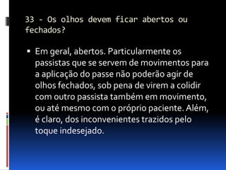 33 - Os olhos devem ficar abertos ou
fechados?
 Em geral, abertos. Particularmente os
passistas que se servem de movimentos para
a aplicação do passe não poderão agir de
olhos fechados, sob pena de virem a colidir
com outro passista também em movimento,
ou até mesmo com o próprio paciente. Além,
é claro, dos inconvenientes trazidos pelo
toque indesejado.
 