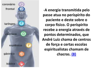 -A energia transmitida pelo
passe atua no períspirito do
paciente e deste sobre o
corpo físico. O períspirito
recebe a energia através de
pontos determinados, que
André Luiz chama de centros
de força e certas escolas
espiritualistas chamam de
chacras. (8)
 