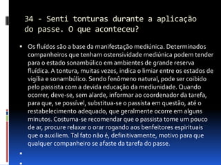 34 - Senti tonturas durante a aplicação
do passe. O que aconteceu?
 Os fluídos são a base da manifestação mediúnica. Determinados
companheiros que tenham ostensividade mediúnica podem tender
para o estado sonambúlico em ambientes de grande reserva
fluídica. A tontura, muitas vezes, indica o limiar entre os estados de
vigília e sonambúlico. Sendo fenômeno natural, pode ser coibido
pelo passista com a devida educação da mediunidade. Quando
ocorrer, deve-se, sem alarde, informar ao coordenador da tarefa,
para que, se possível, substitua-se o passista em questão, até o
restabelecimento adequado, que geralmente ocorre em alguns
minutos. Costuma-se recomendar que o passista tome um pouco
de ar, procure relaxar o orar rogando aos benfeitores espirituais
que o auxiliem.Tal fato não é, definitivamente, motivo para que
qualquer companheiro se afaste da tarefa do passe.

 