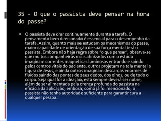 35 - O que o passista deve pensar na hora
do passe?
 O passista deve orar continuamente durante a tarefa.O
pensamento bem direcionado é essencial para o desempenho da
tarefa.Assim, quanto mais se estudam os mecanismos do passe,
maior capacidade de orientação de sua força mental terá o
passista. Embora não haja regra sobre "o que pensar", observa-se
que muitos companheiros mais afinizados com o estudo
imaginam correntes magnéticas luminosas entrando e saindo
pelos centros vitais do paciente, outros projetam na tela mental a
figura de Jesus, e ainda outros imaginam descargas enormes de
fluidos saindo das pontas de seus dedos, dos olhos, ou de todo o
corpo. Seja qual for a ideação, esta sempre deverá ser nobre,
além de ser alimentada pela crença profunda do passista na
eficácia da aplicação, embora, como já foi mencionado, o
passista não tenha autoridade suficiente para garantir cura a
qualquer pessoa.
 