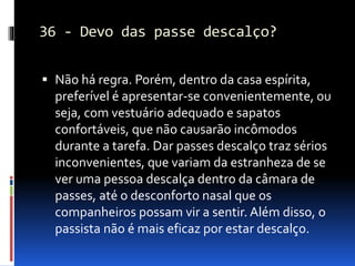 36 - Devo das passe descalço?
 Não há regra. Porém, dentro da casa espírita,
preferível é apresentar-se convenientemente, ou
seja, com vestuário adequado e sapatos
confortáveis, que não causarão incômodos
durante a tarefa. Dar passes descalço traz sérios
inconvenientes, que variam da estranheza de se
ver uma pessoa descalça dentro da câmara de
passes, até o desconforto nasal que os
companheiros possam vir a sentir. Além disso, o
passista não é mais eficaz por estar descalço.
 