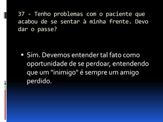 37 - Tenho problemas com o paciente que
acabou de se sentar à minha frente. Devo
dar o passe?
 Sim. Devemos entender tal fato como
oportunidade de se perdoar, entendendo
que um "inimigo" é sempre um amigo
perdido.
 