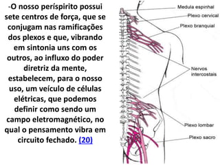 -O nosso períspirito possui
sete centros de força, que se
conjugam nas ramificações
dos plexos e que, vibrando
em sintonia uns com os
outros, ao influxo do poder
diretriz da mente,
estabelecem, para o nosso
uso, um veículo de células
elétricas, que podemos
definir como sendo um
campo eletromagnético, no
qual o pensamento vibra em
circuito fechado. (20)
 