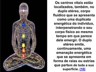 Os centros vitais estão
localizados, também, no
duplo etéreo, corpo
fluídico que se apresenta
como uma duplicata
energética do individuo,
interpenetrando o seu
corpo físico ao mesmo
tempo em que parece
dele emergir. O duplo
etéreo emite,
continuamente, uma
emanação energética
que se apresenta em
forma de raias ou estrias
que partem de toda a sua
superfície. (10)
 